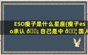 ESO瘦子是什么星座(瘦子eso承认 🐡 自己是中 🐦 国人吗)